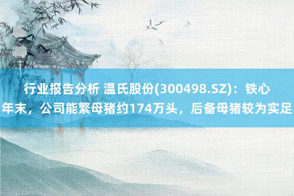 行业报告分析 温氏股份(300498.SZ)：铁心年末，公司能繁母猪约174万头，后备母猪较为实足