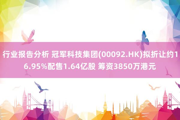 行业报告分析 冠军科技集团(00092.HK)拟折让约16.95%配售1.64亿股 筹资3850万港元