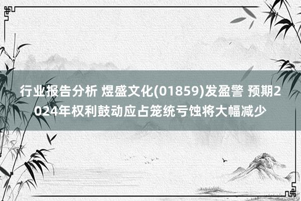 行业报告分析 煜盛文化(01859)发盈警 预期2024年权利鼓动应占笼统亏蚀将大幅减少