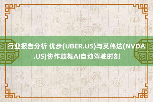 行业报告分析 优步(UBER.US)与英伟达(NVDA.US)协作鼓舞AI自动驾驶时刻