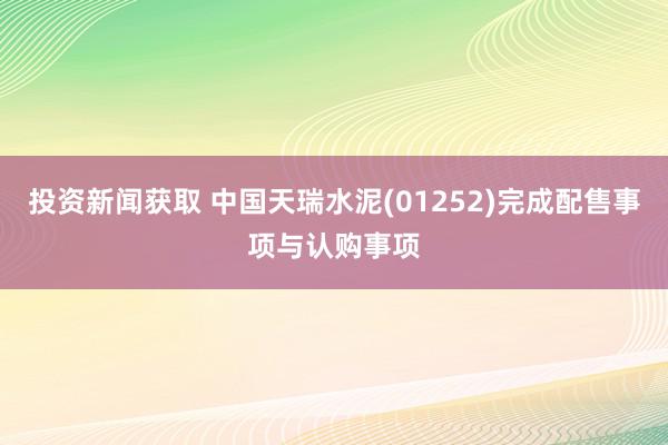 投资新闻获取 中国天瑞水泥(01252)完成配售事项与认购事项