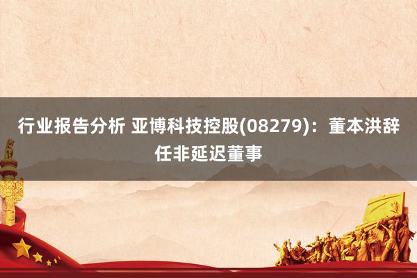 行业报告分析 亚博科技控股(08279)：董本洪辞任非延迟董事