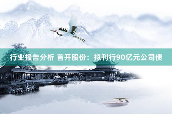 行业报告分析 首开股份：拟刊行90亿元公司债