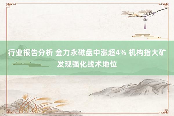 行业报告分析 金力永磁盘中涨超4% 机构指大矿发现强化战术地位