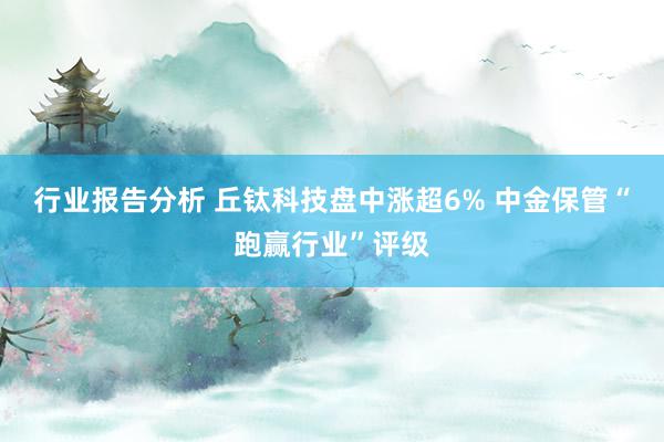 行业报告分析 丘钛科技盘中涨超6% 中金保管“跑赢行业”评级