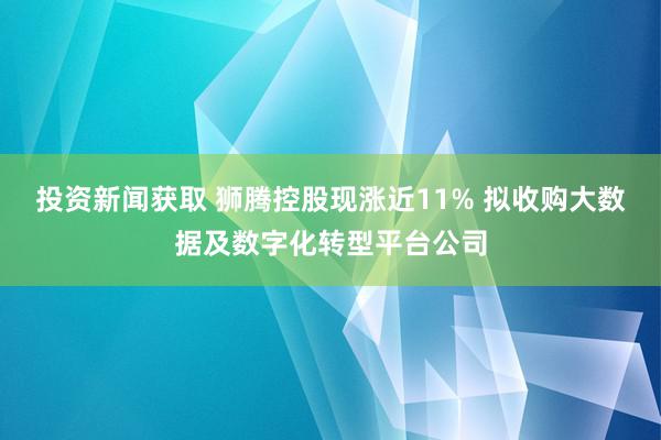 投资新闻获取 狮腾控股现涨近11% 拟收购大数据及数字化转型平台公司