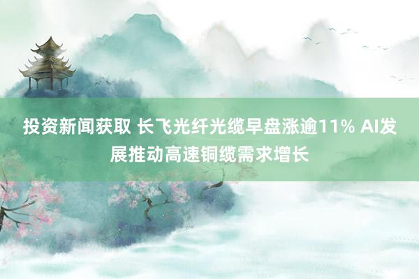 投资新闻获取 长飞光纤光缆早盘涨逾11% AI发展推动高速铜缆需求增长