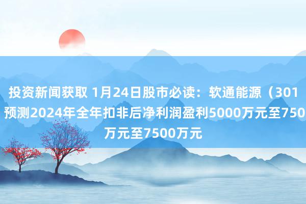 投资新闻获取 1月24日股市必读：软通能源（301236）预测2024年全年扣非后净利润盈利5000万元至7500万元