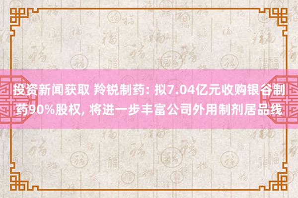 投资新闻获取 羚锐制药: 拟7.04亿元收购银谷制药90%股权, 将进一步丰富公司外用制剂居品线