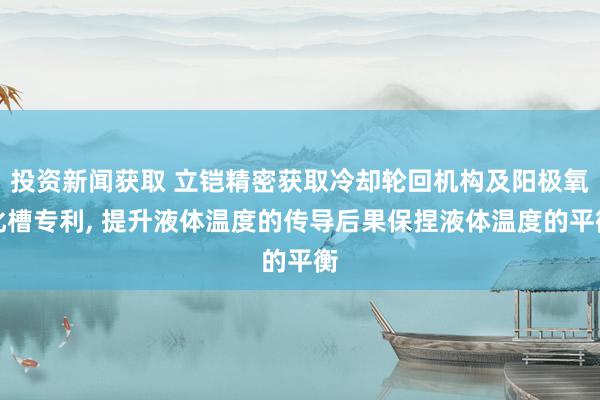 投资新闻获取 立铠精密获取冷却轮回机构及阳极氧化槽专利, 提升液体温度的传导后果保捏液体温度的平衡