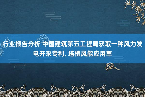 行业报告分析 中国建筑第五工程局获取一种风力发电开采专利, 培植风能应用率