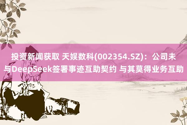 投资新闻获取 天娱数科(002354.SZ)：公司未与DeepSeek签署事迹互助契约 与其莫得业务互助