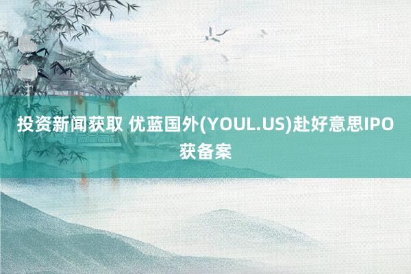 投资新闻获取 优蓝国外(YOUL.US)赴好意思IPO获备案