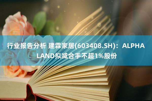 行业报告分析 建霖家居(603408.SH)：ALPHA LAND拟减合手不超1%股份