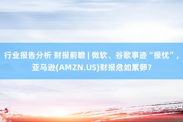 行业报告分析 财报前瞻 | 微软、谷歌事迹“报忧”，亚马逊(AMZN.US)财报危如累卵？