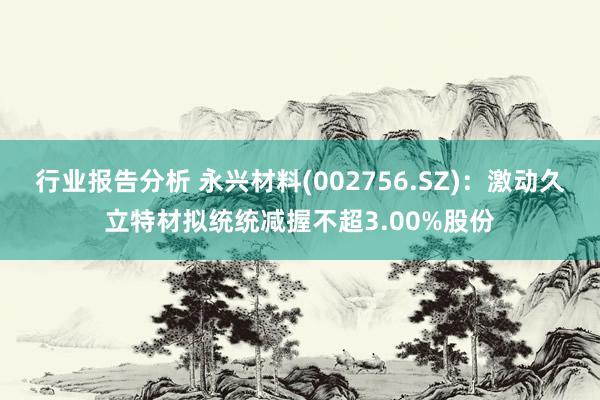 行业报告分析 永兴材料(002756.SZ)：激动久立特材拟统统减握不超3.00%股份