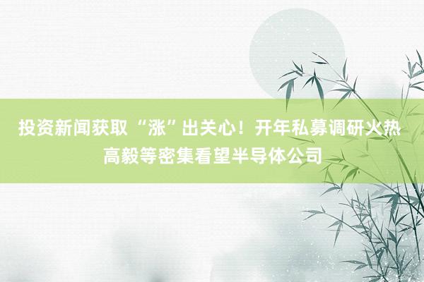 投资新闻获取 “涨”出关心！开年私募调研火热 高毅等密集看望半导体公司