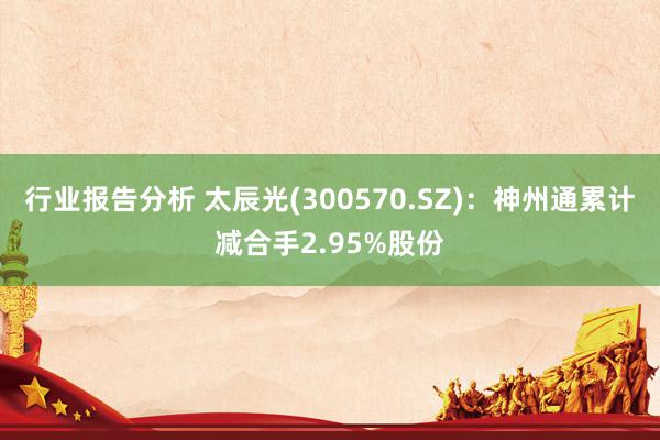 行业报告分析 太辰光(300570.SZ)：神州通累计减合手2.95%股份