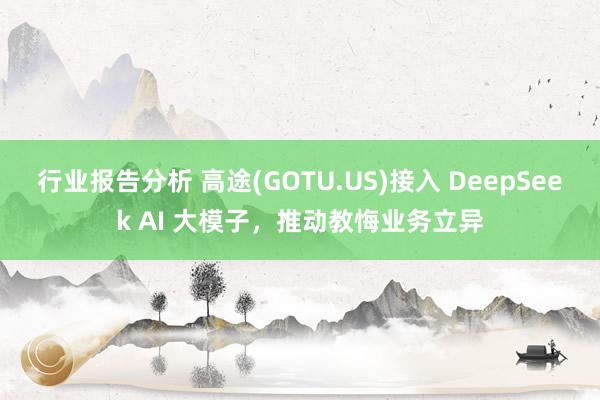 行业报告分析 高途(GOTU.US)接入 DeepSeek AI 大模子，推动教悔业务立异