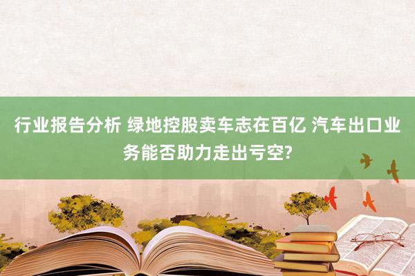 行业报告分析 绿地控股卖车志在百亿 汽车出口业务能否助力走出亏空?