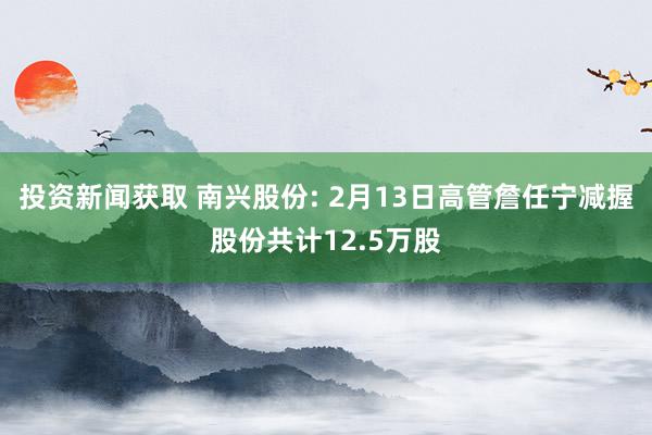 投资新闻获取 南兴股份: 2月13日高管詹任宁减握股份共计12.5万股