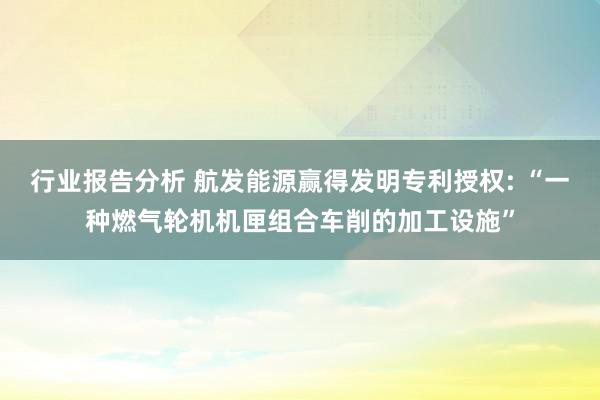 行业报告分析 航发能源赢得发明专利授权: “一种燃气轮机机匣组合车削的加工设施”