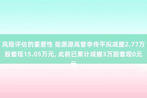 风险评估的重要性 能源源高管李传平拟减握2.77万股套现15.05万元, 此前已累计减握3万股套现0元