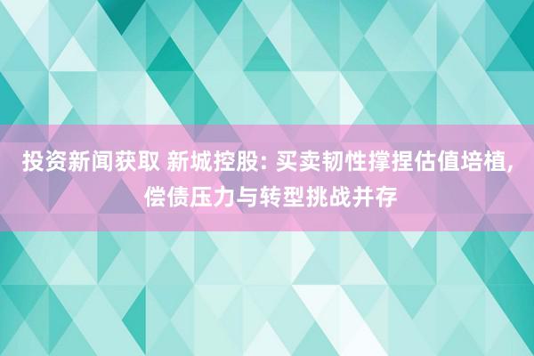 投资新闻获取 新城控股: 买卖韧性撑捏估值培植, 偿债压力与转型挑战并存