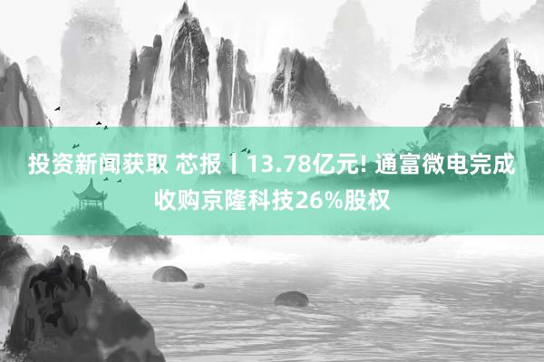 投资新闻获取 芯报丨13.78亿元! 通富微电完成收购京隆科技26%股权