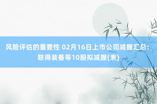 风险评估的重要性 02月16日上市公司减握汇总: 联得装备等10股拟减握(表)