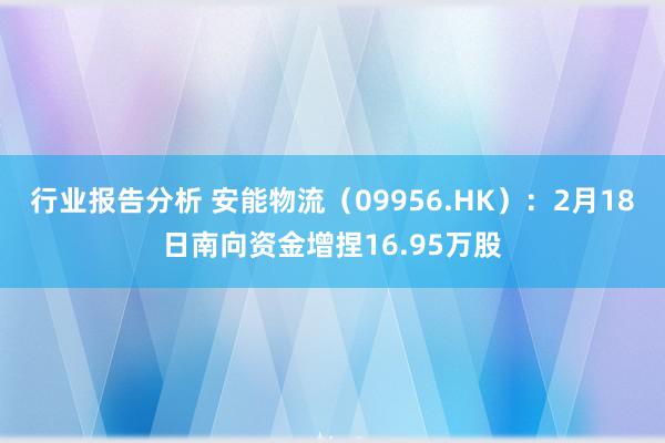 行业报告分析 安能物流（09956.HK）：2月18日南向资金增捏16.95万股