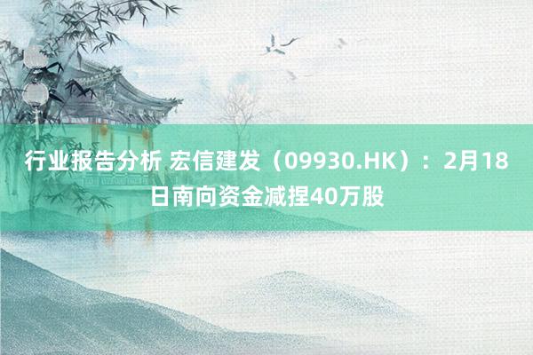 行业报告分析 宏信建发（09930.HK）：2月18日南向资金减捏40万股