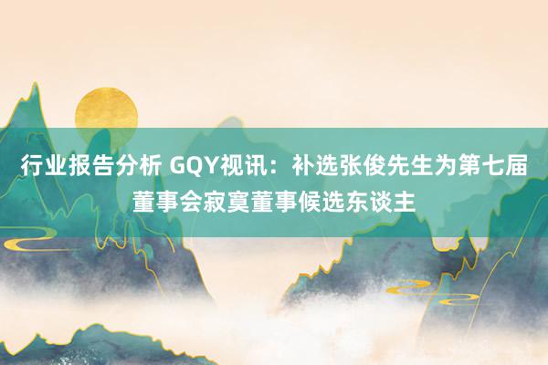 行业报告分析 GQY视讯：补选张俊先生为第七届董事会寂寞董事候选东谈主