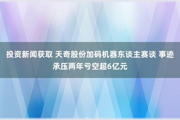 投资新闻获取 天奇股份加码机器东谈主赛谈 事迹承压两年亏空超6亿元