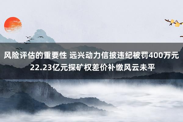 风险评估的重要性 远兴动力信披违纪被罚400万元 22.23亿元探矿权差价补缴风云未平