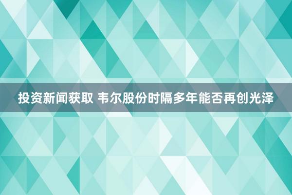 投资新闻获取 韦尔股份时隔多年能否再创光泽