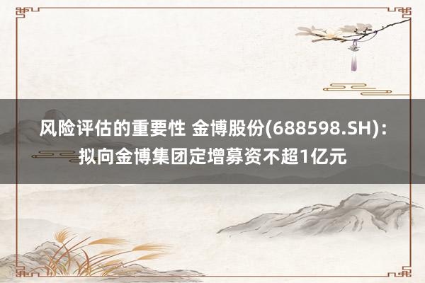 风险评估的重要性 金博股份(688598.SH)：拟向金博集团定增募资不超1亿元