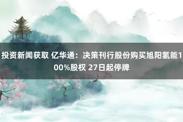 投资新闻获取 亿华通：决策刊行股份购买旭阳氢能100%股权 27日起停牌