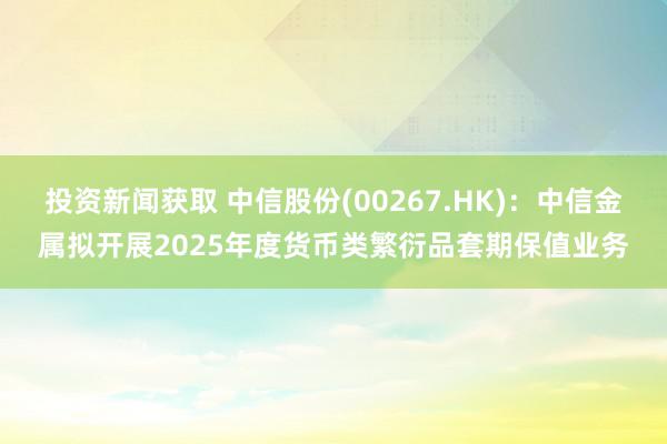 投资新闻获取 中信股份(00267.HK)：中信金属拟开展2025年度货币类繁衍品套期保值业务