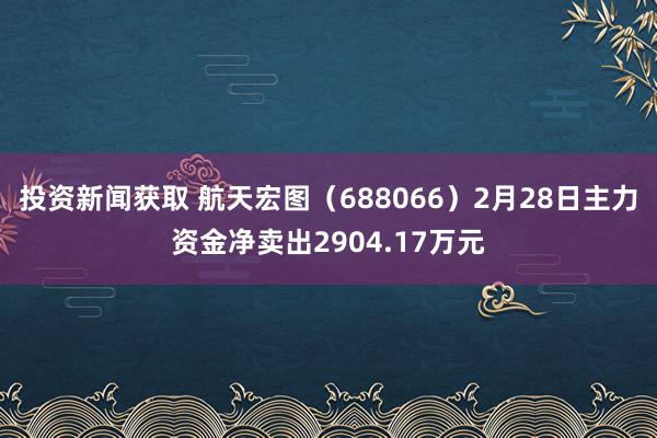 投资新闻获取 航天宏图（688066）2月28日主力资金净卖出2904.17万元