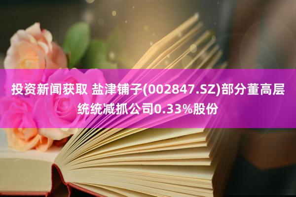 投资新闻获取 盐津铺子(002847.SZ)部分董高层统统减抓公司0.33%股份