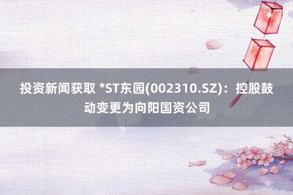 投资新闻获取 *ST东园(002310.SZ)：控股鼓动变更为向阳国资公司