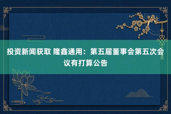 投资新闻获取 隆鑫通用：第五届董事会第五次会议有打算公告