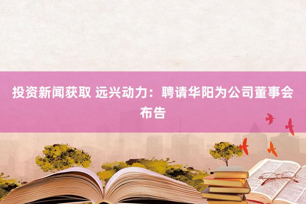 投资新闻获取 远兴动力：聘请华阳为公司董事会布告