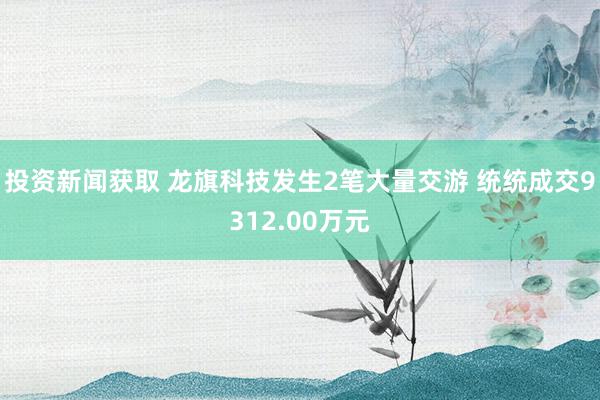 投资新闻获取 龙旗科技发生2笔大量交游 统统成交9312.00万元