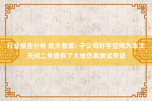 行业报告分析 航天智装: 子公司轩宇空间为本次天问二号提供了大地仿真测试劳动