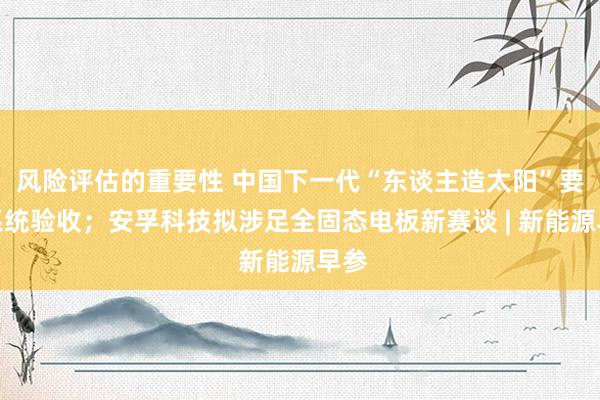 风险评估的重要性 中国下一代“东谈主造太阳”要津系统验收；安孚科技拟涉足全固态电板新赛谈 | 新能源早参