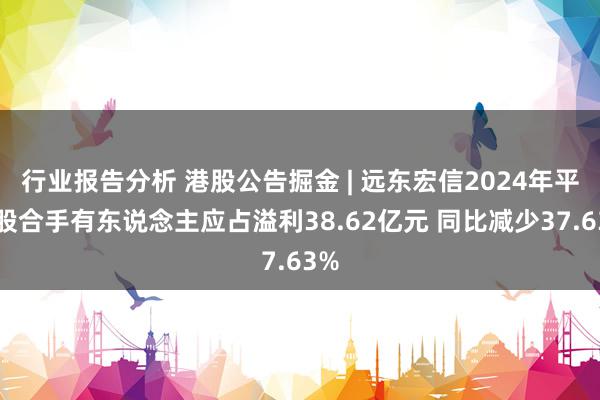 行业报告分析 港股公告掘金 | 远东宏信2024年平凡股合手有东说念主应占溢利38.62亿元 同比减少37.63%