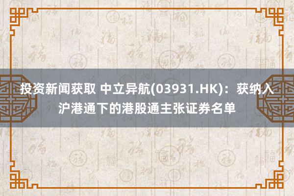 投资新闻获取 中立异航(03931.HK)：获纳入沪港通下的港股通主张证券名单