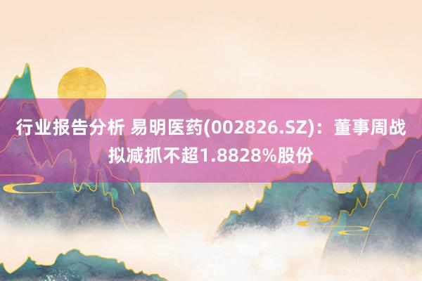 行业报告分析 易明医药(002826.SZ)：董事周战拟减抓不超1.8828%股份